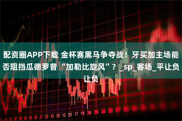 配资圈APP下载 金杯赛黑马争夺战！牙买加主场能否阻挡瓜德罗普 “加勒比旋风”？_sp_客场_平让负