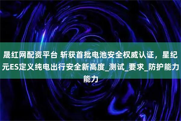 晟红网配资平台 斩获首批电池安全权威认证，星纪元ES定义纯电出行安全新高度_测试_要求_防护能力