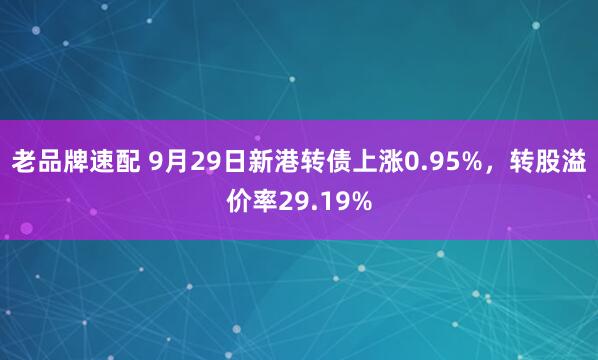 老品牌速配 9月29日新港转债上涨0.95%，转股溢价率29.19%