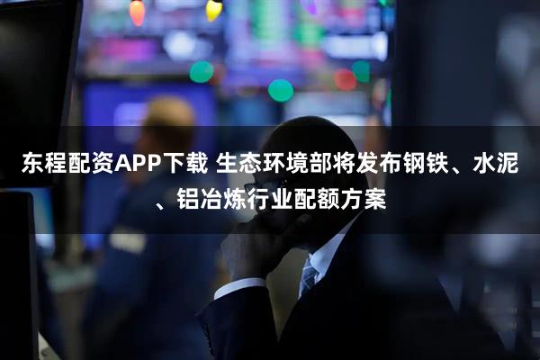 东程配资APP下载 生态环境部将发布钢铁、水泥、铝冶炼行业配额方案